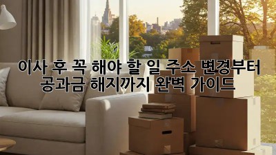 이사 후 꼭 해야 할 일: 주소 변경부터 공과금 해지까지 완벽 가이드!